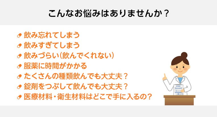 こんなお悩みはありませんか？　飲み忘れてしまう／飲みすぎてしまう／飲みづらい（飲んでくれない）／服薬に時間がかかる／たくさんの種類飲んでも大丈夫？／錠剤をつぶして飲んでも大丈夫？／医療材料・衛生材料はどこで手に入るの？